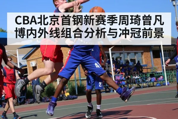 CBA北京首钢新赛季周琦曾凡博内外线组合分析与冲冠前景
